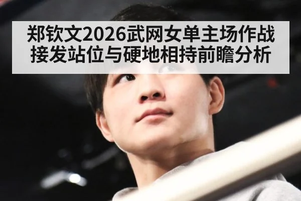 郑钦文2026武网女单主场作战 接发站位与硬地相持前瞻分析