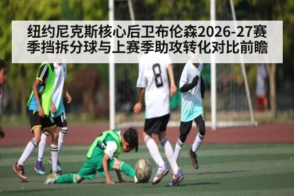 纽约尼克斯核心后卫布伦森2026-27赛季挡拆分球与上赛季助攻转化对比前瞻
